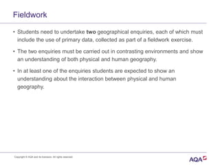 Fieldwork
• Students need to undertake two geographical enquiries, each of which must
include the use of primary data, collected as part of a fieldwork exercise.
• The two enquiries must be carried out in contrasting environments and show
an understanding of both physical and human geography.
• In at least one of the enquiries students are expected to show an
understanding about the interaction between physical and human
geography.
Copyright © AQA and its licensors. All rights reserved.
 