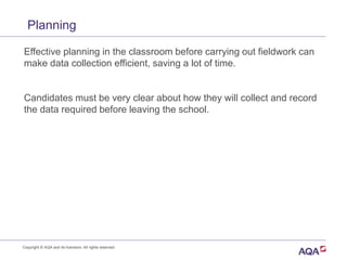 Planning
Effective planning in the classroom before carrying out fieldwork can
make data collection efficient, saving a lot of time.
Candidates must be very clear about how they will collect and record
the data required before leaving the school.
Copyright © AQA and its licensors. All rights reserved.
 