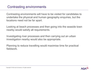 Contrasting environments
Contrasting environments will have to be visited for candidates to
undertake the physical and human geography enquiries, but the
locations need not be far apart.
Looking at beach processes and then going into the seaside town
nearby would satisfy all requirements.
Investigating river processes and then carrying out an urban
investigation nearby would also be appropriate.
Planning to reduce travelling would maximise time for practical
fieldwork.
Copyright © AQA and its licensors. All rights reserved.
 