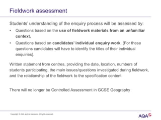 Fieldwork assessment
Students’ understanding of the enquiry process will be assessed by:
• Questions based on the use of fieldwork materials from an unfamiliar
context.
• Questions based on candidates’ individual enquiry work. (For these
questions candidates will have to identify the titles of their individual
enquiries).
Written statement from centres, providing the date, location, numbers of
students participating, the main issues/questions investigated during fieldwork,
and the relationship of the fieldwork to the specification content
There will no longer be Controlled Assessment in GCSE Geography
Copyright © AQA and its licensors. All rights reserved.
 