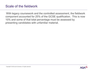 With legacy coursework and the controlled assessment, the fieldwork
component accounted for 25% of the GCSE qualification. This is now
15% and some of that total percentage must be assessed by
presenting candidates with unfamiliar material.
Copyright © AQA and its licensors. All rights reserved.
Scale of the fieldwork
 
