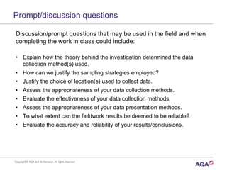 Discussion/prompt questions that may be used in the field and when
completing the work in class could include:
• Explain how the theory behind the investigation determined the data
collection method(s) used.
• How can we justify the sampling strategies employed?
• Justify the choice of location(s) used to collect data.
• Assess the appropriateness of your data collection methods.
• Evaluate the effectiveness of your data collection methods.
• Assess the appropriateness of your data presentation methods.
• To what extent can the fieldwork results be deemed to be reliable?
• Evaluate the accuracy and reliability of your results/conclusions.
Prompt/discussion questions
Copyright © AQA and its licensors. All rights reserved.
 