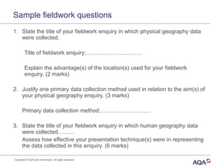 Sample fieldwork questions
1. State the title of your fieldwork enquiry in which physical geography data
were collected.
Title of fieldwork enquiry:…………………………
Explain the advantage(s) of the location(s) used for your fieldwork
enquiry. (2 marks)
2. Justify one primary data collection method used in relation to the aim(s) of
your physical geography enquiry. (3 marks)
Primary data collection method:………………………
3. State the title of your fieldwork enquiry in which human geography data
were collected………
Assess how effective your presentation technique(s) were in representing
the data collected in this enquiry. (6 marks)
Copyright © AQA and its licensors. All rights reserved.
 