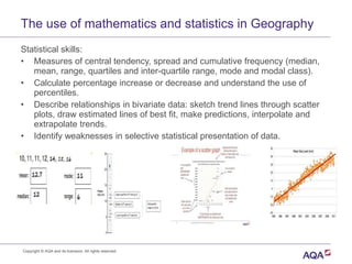 The use of mathematics and statistics in Geography
Statistical skills:
• Measures of central tendency, spread and cumulative frequency (median,
mean, range, quartiles and inter-quartile range, mode and modal class).
• Calculate percentage increase or decrease and understand the use of
percentiles.
• Describe relationships in bivariate data: sketch trend lines through scatter
plots, draw estimated lines of best fit, make predictions, interpolate and
extrapolate trends.
• Identify weaknesses in selective statistical presentation of data.
Copyright © AQA and its licensors. All rights reserved.
 