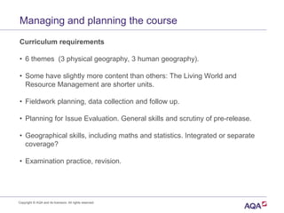 Managing and planning the course
Curriculum requirements
• 6 themes (3 physical geography, 3 human geography).
• Some have slightly more content than others: The Living World and
Resource Management are shorter units.
• Fieldwork planning, data collection and follow up.
• Planning for Issue Evaluation. General skills and scrutiny of pre-release.
• Geographical skills, including maths and statistics. Integrated or separate
coverage?
• Examination practice, revision.
Copyright © AQA and its licensors. All rights reserved.
 