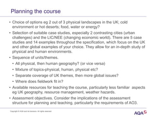 Planning the course
• Choice of options eg 2 out of 3 physical landscapes in the UK; cold
environment or hot deserts; food, water or energy?
• Selection of suitable case studies, especially 2 contrasting cities (urban
challenges) and the LIC/NEE (changing economic world). There are 5 case
studies and 14 examples throughout the specification, which focus on the UK
and other global examples of your choice. They allow for an in-depth study of
physical and human environments.
• Sequence of units/themes.
• All physical, then human geography? (or vice versa)
• Mixture of topics-physical, human, physical etc?
• Separate coverage of UK themes, then more global issues?
• Where does fieldwork fit in?
• Available resources for teaching the course, particularly less familiar aspects
eg UK geography, resource management, weather hazards.
• Assessment objectives. Consider the implications of the assessment
structure for planning and teaching, particularly the requirements of AO3.
Copyright © AQA and its licensors. All rights reserved.
 