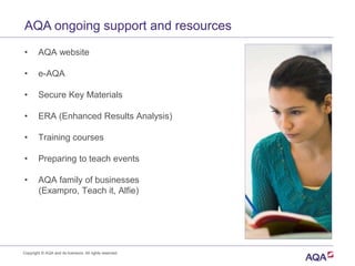 AQA ongoing support and resources
• AQA website
• e-AQA
• Secure Key Materials
• ERA (Enhanced Results Analysis)
• Training courses
• Preparing to teach events
• AQA family of businesses
(Exampro, Teach it, Alfie)
Copyright © AQA and its licensors. All rights reserved.
 