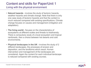 Content and skills for Paper/Unit 1
Living with the physical environment
• Natural hazards - involves the study of tectonic hazards,
weather hazards and climate change. Note that there is only
one case study of tectonic hazards and that the content is
much reduced compared with existing specifications. Climate
change focuses on causes and management (mitigation and
adaptation).
• The living world - focuses on the characteristics of
ecosystems at different scales and threats to biodiversity.
There is compulsory study of a local ecosystem and tropical
rainforests, then a choice between hot deserts and cold
environments.
• Physical landscapes in the UK - involves the study of 2
different landscapes, the processes of erosion and
deposition, and the landforms which result. Human
intervention and management of the landscapes are
considered. Again the content for each individual landscape
is reduced compared with existing courses.
Copyright © AQA and its licensors. All rights reserved.
 