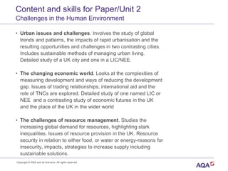 Content and skills for Paper/Unit 2
Challenges in the Human Environment
• Urban issues and challenges. Involves the study of global
trends and patterns, the impacts of rapid urbanisation and the
resulting opportunities and challenges in two contrasting cities.
Includes sustainable methods of managing urban living.
Detailed study of a UK city and one in a LIC/NEE.
• The changing economic world. Looks at the complexities of
measuring development and ways of reducing the development
gap. Issues of trading relationships, international aid and the
role of TNCs are explored. Detailed study of one named LIC or
NEE and a contrasting study of economic futures in the UK
and the place of the UK in the wider world
• The challenges of resource management. Studies the
increasing global demand for resources, highlighting stark
inequalities. Issues of resource provision in the UK. Resource
security in relation to either food, or water or energy-reasons for
insecurity, impacts, strategies to increase supply including
sustainable solutions.
Copyright © AQA and its licensors. All rights reserved.
 