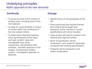 Underlying principles
AQA’s approach to the new demands
Continuity
• To preserve some of the content of
existing units, including some of the
most popular.
• To allow for some flexibility in choice
of content within the constraints of
the new subject criteria.
• To retain those elements teachers
value eg framework of key ideas
and spec content, clear and
manageable case study.
requirement, standardised mark
schemes, thematic approach to the
subject, contemporary subject
content, investigative approach to
fieldwork.
Change
• Specific focus on the geography of the
UK.
• Some previously less familiar themes
and content will be taught and
assessed. Some themes in current
specifications will not be included.
• Case studies will need to studied in full
national and regional context.
• Much of specification will be
compulsory. Less scope for optionality
compared with existing specifications.
• Fieldwork will be assessed in the
written examination.
Copyright © AQA and its licensors. All rights reserved.
 