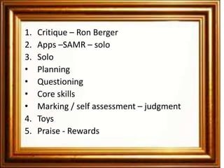 1.   Critique – Ron Berger
2.   Apps –SAMR – solo
3.   Solo
•    Planning
•    Questioning
•    Core skills
•    Marking / self assessment – judgment
4.   Toys
5.   Praise - Rewards
 