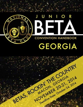 J U N I O R 
BETA 
CONVENTION HANDBOOK 
GEORGIA 
COUNTRY 
ROCKIN’ THE GEORGIA 
2014 
MACON, 20-21, 2014 
NOVEMBER October 24, BETAS, Date: ! 
Deadline  