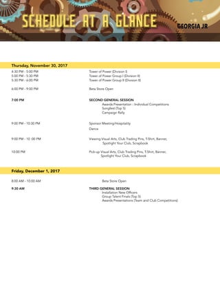 Thursday, November 30, 2017
4:30 PM - 5:00 PM Tower of Power (Division I)
5:00 PM - 5:30 PM Tower of Power Group I (Division II)
5:30 PM - 6:00 PM Tower of Power Group II (Division II)
6:00 PM - 9:00 PM Beta Store Open
7:00 PM SECOND GENERAL SESSION
Awards Presentation - Individual Competitions
Songfest (Top 5)
Campaign Rally
9:00 PM - 10:30 PM Sponsor Meeting/Hospitality
Dance
9:00 PM - 10 :00 PM Viewing Visual Arts, Club Trading Pins, T-Shirt, Banner,
Spotlight Your Club, Scrapbook
10:00 PM Pick-up Visual Arts, Club Trading Pins, T-Shirt, Banner,
Spotlight Your Club, Scrapbook
Friday, December 1, 2017
8:00 AM - 10:00 AM Beta Store Open
9:30 AM THIRD GENERAL SESSION
Installation New Officers
Group Talent Finals (Top 5)
Awards Presentations (Team and Club Competitions)
SCHEDULE AT A GLANCE GEORGIA JR
 