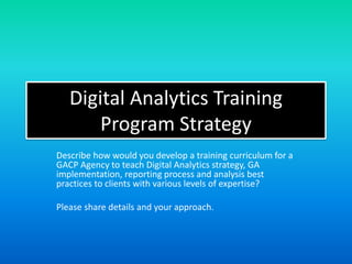 Digital Analytics Training
Program Strategy
Describe how would you develop a training curriculum for a
GACP Agency to teach Digital Analytics strategy, GA
implementation, reporting process and analysis best
practices to clients with various levels of expertise?
Please share details and your approach.
 