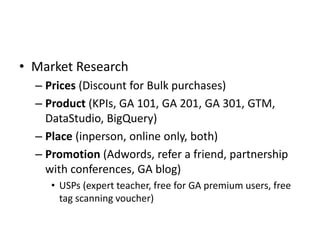 • Market Research
– Prices (Discount for Bulk purchases)
– Product (KPIs, GA 101, GA 201, GA 301, GTM,
DataStudio, BigQuer...