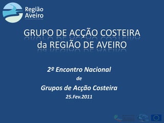 GRUPO DE ACÇÃO COSTEIRAda REGIÃO DE AVEIRO 2º Encontro Nacional de Grupos de Acção Costeira 25.Fev.2011 
