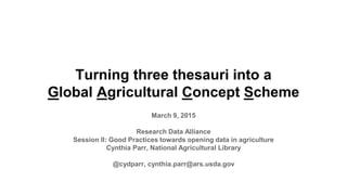 Turning three thesauri into a
Global Agricultural Concept Scheme
March 9, 2015
Research Data Alliance
Session II: Good Practices towards opening data in agriculture
Cynthia Parr, National Agricultural Library
@cydparr, cynthia.parr@ars.usda.gov
 