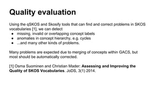 Quality evaluation
Using the qSKOS and Skosify tools that can find and correct problems in SKOS
vocabularies [1], we can detect
● missing, invalid or overlapping concept labels
● anomalies in concept hierarchy, e.g. cycles
● ...and many other kinds of problems.
Many problems are expected due to merging of concepts within GACS, but
most should be automatically corrected.
[1] Osma Suominen and Christian Mader: Assessing and Improving the
Quality of SKOS Vocabularies. JoDS, 3(1) 2014.
 