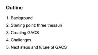 Outline
1. Background
2. Starting point: three thesauri
3. Creating GACS
4. Challenges
5. Next steps and future of GACS
 