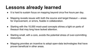 Lessons already learned
● It is hard to sustain focus on mapping beyond circa five hours per day.
● Mapping reveals issues with both the source and target thesauri -- areas
for improvement, or errors, fixable in collaboration.
● Starting with the 10,000 most-used concepts shines a light on parts of
thesauri that may long have lacked attention.
● Starting small, with a core, avoids the potential stress of over-committing
resources.
● Mapping provides an incentive to adopt open-data technologies that have
proven beneficial in other areas.
 
