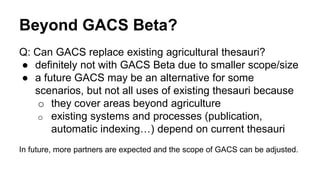 Beyond GACS Beta?
Q: Can GACS replace existing agricultural thesauri?
● definitely not with GACS Beta due to smaller scope/size
● a future GACS may be an alternative for some
scenarios, but not all uses of existing thesauri because
o they cover areas beyond agriculture
o existing systems and processes (publication,
automatic indexing…) depend on current thesauri
In future, more partners are expected and the scope of GACS can be adjusted.
 