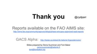 Thank you
Reports available on the FAO AIMS site:
http://aims.fao.org/community/agrovoc/blogs/phase-one-gacs-approved-read-reports
GACS Alpha: http://tester-os-kktest.lib.helsinki.fi/gacsdemo/en/
Slides prepared by Osma Suominen and Tom Baker
osma.suominen@helsinki.fi
tom@tombaker.org
@cydparr
 