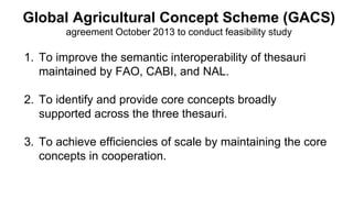 Global Agricultural Concept Scheme (GACS)
agreement October 2013 to conduct feasibility study
1. To improve the semantic interoperability of thesauri
maintained by FAO, CABI, and NAL.
2. To identify and provide core concepts broadly
supported across the three thesauri.
3. To achieve efficiencies of scale by maintaining the core
concepts in cooperation.
 