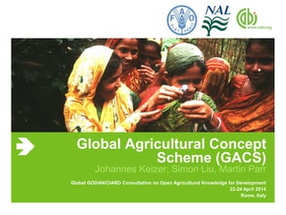 Global Agricultural Concept 
Scheme (GACS) 
Johannes Keizer, Simon Liu, Martin Parr 
Global GODAN/CIARD Consultation on Open Agricultural Knowledge for Development 
22-24 April 2014 
Rome, Italy 
 