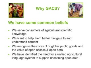 Why GACS? 
We have some common beliefs 
● We serve consumers of agricultural scientific 
knowledge 
● We want to help them better navigate to and 
understand content 
● We recognise the concept of global public goods and 
the value of open access & open data 
● We have identified the need for a unified agricultural 
language system to support describing open data 
 