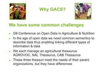 Why GACS? 
We have some common challenges 
● G8 Conference on Open Data in Agriculture & Nutrition 
● In the age of open data we need common semantics to 
describe data thus enabling linking different types of 
information & data 
● We each manage an agricultural thesaurus: 
AGROVOC, NAL Thesaurus, CAB Thesaurus 
● These three thesauri meet the needs of their parent 
organizations, but they have differences 
 