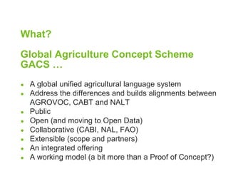 What? 
Global Agriculture Concept Scheme 
GACS … 
● A global unified agricultural language system 
● Address the differences and builds alignments between 
AGROVOC, CABT and NALT 
● Public 
● Open (and moving to Open Data) 
● Collaborative (CABI, NAL, FAO) 
● Extensible (scope and partners) 
● An integrated offering 
● A working model (a bit more than a Proof of Concept?) 
 