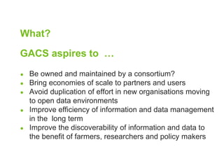 What? 
GACS aspires to … 
● Be owned and maintained by a consortium? 
● Bring economies of scale to partners and users 
● Avoid duplication of effort in new organisations moving 
to open data environments 
● Improve efficiency of information and data management 
in the long term 
● Improve the discoverability of information and data to 
the benefit of farmers, researchers and policy makers 
 