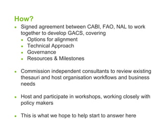 How? 
● Signed agreement between CABI, FAO, NAL to work 
together to develop GACS, covering 
● Options for alignment 
● Technical Approach 
● Governance 
● Resources & Milestones 
● Commission independent consultants to review existing 
thesauri and host organisation workflows and business 
needs 
● Host and participate in workshops, working closely with 
policy makers 
● This is what we hope to help start to answer here 
 