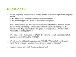 Questions? 
● We are proposing an approach to address a need for a unified agricultural language 
system. 
Is this a real need? Will this workshop validate the need? 
Is this a useful approach? Is this an important development? 
● At the moment there are three organisations involved and three thesauri. Which 
organisations are missing? Which vocabularies/thesauri are missing? Is it 
important that they are included in this ‘proof of concept’ stage. What would the 
nature of their participation be? 
● Who would be the main users of GACS? Do we have enough ‘use cases’ to help 
people understand the utility of GACS? 
● We will need to address the governance of GACS. What sort of models would 
work? What innovative solutions for governance would be possible? 
● Have we missed anything? Are there alternatives? 
 