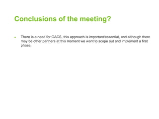 Conclusions of the meeting? 
● There is a need for GACS, this approach is important/essential, and although there 
may be other partners at this moment we want to scope out and implement a first 
phase. 
