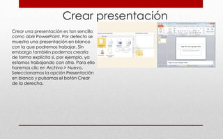 Crear presentación
Crear una presentación es tan sencillo
como abrir PowerPoint. Por defecto se
muestra una presentación en blanco
con la que podremos trabajar. Sin
embargo también podemos crearla
de forma explícita si, por ejemplo, ya
estamos trabajando con otra. Para ello
haremos clic en Archivo > Nuevo.
Seleccionamos la opción Presentación
en blanco y pulsamos el botón Crear
de la derecha.
 
