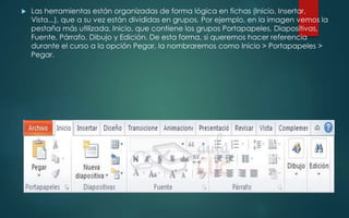  Las herramientas están organizadas de forma lógica en fichas (Inicio, Insertar,
Vista...), que a su vez están divididas en grupos. Por ejemplo, en la imagen vemos la
pestaña más utilizada, Inicio, que contiene los grupos Portapapeles, Diapositivas,
Fuente, Párrafo, Dibujo y Edición. De esta forma, si queremos hacer referencia
durante el curso a la opción Pegar, la nombraremos como Inicio > Portapapeles >
Pegar.
 