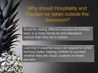 Why should Hospitality and
Tourism be taken outside the
classroom?
Learning in assorted ways can appeal to varied
learning styles, helping children to succeed
whether they are visual, auditory or kinetic
learners.
Students visiting different educational facilities
learn in a more hands-on and interactive
manner than they do in school.
 