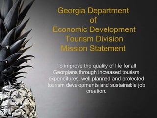 Georgia Department
of
Economic Development
Tourism Division
Mission Statement
To improve the quality of life for all
Georgians through increased tourism
expenditures, well planned and protected
tourism developments and sustainable job
creation.
 