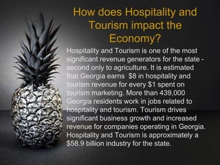 How does Hospitality and
Tourism impact the
Economy?
Hospitality and Tourism is one of the most
significant revenue generators for the state -
second only to agriculture. It is estimated
that Georgia earns $8 in hospitality and
tourism revenue for every $1 spent on
tourism marketing. More than 439,000
Georgia residents work in jobs related to
hospitality and tourism. Tourism drives
significant business growth and increased
revenue for companies operating in Georgia.
Hospitality and Tourism is approximately a
$58.9 billion industry for the state.
 