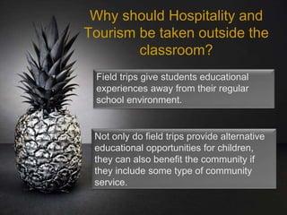 Why should Hospitality and
Tourism be taken outside the
classroom?
Field trips give students educational
experiences away from their regular
school environment.
Not only do field trips provide alternative
educational opportunities for children,
they can also benefit the community if
they include some type of community
service.
 