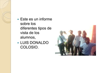 Este es un informe sobre los diferentes tipos de vista de los alumnos, LUIS DONALDO COLOSIO.