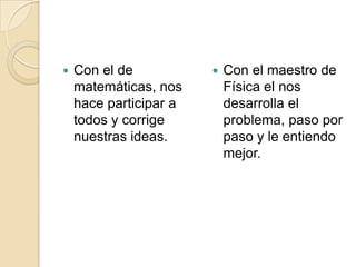 Con el de matemáticas, nos hace participar a todos y corrige nuestras ideas.Con el maestro de Física el nos desarrolla el problema, paso por paso y le entiendo mejor.