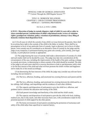 Georgia Custody Statutes
- 3 -
OFFICIAL CODE OF GEORGIA ANNOTATED
*** Current Through the 2008 Regular Session ***
TITLE 19. DOMESTIC RELATIONS
CHAPTER 9. CHILD CUSTODY PROCEEDINGS
ARTICLE 1. GENERAL PROVISIONS
O.C.G.A. § 19-9-3 (2008)
§ 19-9-3. Discretion of judge in custody disputes; right of child 14 years old or older to
select custodial parent; consideration of child's educational needs; review of visitation
rights; grandparent visitation; policy; retention of jurisdiction; attorney's fees; filing of
domestic relations final disposition form
(a) (1) In all cases in which the custody of any child is at issue between the parents, there shall
be no prima-facie right to the custody of the child in the father or mother. There shall be no
presumption in favor of any particular form of custody, legal or physical, nor in favor of either
parent. Joint custody may be considered as an alternative form of custody by the judge and the
judge at any temporary or permanent hearing may grant sole custody, joint custody, joint legal
custody, or joint physical custody as appropriate.
(2) The judge hearing the issue of custody shall make a determination of custody of a child
and such matter shall not be decided by a jury. The judge may take into consideration all the
circumstances of the case, including the improvement of the health of the party seeking a change
in custody provisions, in determining to whom custody of the child should be awarded. The duty
of the judge in all such cases shall be to exercise discretion to look to and determine solely what
is for the best interest of the child and what will best promote the child's welfare and happiness
and to make his or her award accordingly.
(3) In determining the best interests of the child, the judge may consider any relevant factor
including, but not limited to:
(A) The love, affection, bonding, and emotional ties existing between each parent and the
child;
(B) The love, affection, bonding, and emotional ties existing between the child and his or
her siblings, half siblings, and stepsiblings and the residence of such other children;
(C) The capacity and disposition of each parent to give the child love, affection, and
guidance and to continue the education and rearing of the child;
(D) Each parent's knowledge and familiarity of the child and the child's needs;
(E) The capacity and disposition of each parent to provide the child with food, clothing,
medical care, day-to-day needs, and other necessary basic care, with consideration made for the
potential payment of child support by the other parent;
(F) The home environment of each parent considering the promotion of nurturance and
safety of the child rather than superficial or material factors;
 