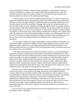 Georgia Custody Statutes
- 5 -
may, in and of itself, constitute a material change of condition or circumstance in any action
seeking a modification or change in the custody of that child; provided, however, that such
selection may only be made once within a period of two years from the date of the previous
selection and the best interests of the child standard shall apply.
(6) In all custody cases in which the child has reached the age of 11 but not 14 years, the
judge shall consider the desires and educational needs of the child in determining which parent
shall have custody. The judge shall have complete discretion in making this determination, and
the child's desires shall not be controlling. The judge shall further have broad discretion as to
how the child's desires are to be considered, including through the report of a guardian ad litem.
The best interests of the child standard shall be controlling. The parental selection of a child who
has reached the age of 11 but not 14 years shall not, in and of itself, constitute a material change
of condition or circumstance in any action seeking a modification or change in the custody of that
child. The judge may issue an order granting temporary custody to the selected parent for a trial
period not to exceed six months regarding the custody of a child who has reached the age of 11
but not 14 years where the judge hearing the case determines such a temporary order is
appropriate.
(7) The judge is authorized to order a psychological custody evaluation of the family or an
independent medical evaluation. In addition to the privilege afforded a witness, neither a court
appointed custody evaluator nor a court appointed guardian ad litem shall be subject to civil
liability resulting from any act or failure to act in the performance of his or her duties unless such
act or failure to act was in bad faith.
(8) If requested by any party on or before the close of evidence in a contested hearing, the
permanent court order awarding child custody shall set forth specific findings of fact as to the
basis for the judge's decision in making an award of custody including any relevant factor relied
upon by the judge as set forth in paragraph (3) of this subsection. Such order shall set forth in
detail why the court awarded custody in the manner set forth in the order and, if joint legal
custody is awarded, a manner in which final decision making on matters affecting the child's
education, health, extracurricular activities, religion, and any other important matter shall be
decided. Such order shall be filed within 30 days of the final hearing in the custody case, unless
extended by order of the judge with the agreement of the parties.
(b) In any case in which a judgment awarding the custody of a child has been entered, on the
motion of any party or on the motion of the judge, that portion of the judgment effecting
visitation rights between the parties and their child or parenting time may be subject to review
and modification or alteration without the necessity of any showing of a change in any material
conditions and circumstances of either party or the child, provided that the review and
modification or alteration shall not be had more often than once in each two-year period
following the date of entry of the judgment. However, this subsection shall not limit or restrict
the power of the judge to enter a judgment relating to the custody of a child in any new
proceeding based upon a showing of a change in any material conditions or circumstances of a
party or the child.
(c) In the event of any conflict between this Code section and any provision of Article 3 of
this chapter, Article 3 shall apply.
 