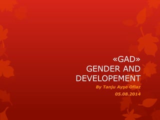 «GAD» 
GENDER AND 
DEVELOPEMENT 
By Tanju Ayşe Oflaz 
05.08.2014 
 