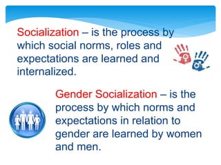 Socialization – is the process by
which social norms, roles and
expectations are learned and
internalized.
Gender Socialization – is the
process by which norms and
expectations in relation to
gender are learned by women
and men.
 