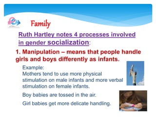 Example:
Mothers tend to use more physical
stimulation on male infants and more verbal
stimulation on female infants.
Boy babies are tossed in the air.
Girl babies get more delicate handling.
Family
Ruth Hartley notes 4 processes involved
in gender socialization:
1. Manipulation – means that people handle
girls and boys differently as infants.
 