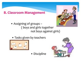 B. Classroom Management
• Assigning of groups –
( boys and girls together
not boys against girls)
• Tasks given by teachers
• Discipline
 