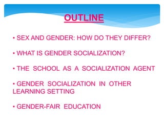 OUTLINE
• SEX AND GENDER: HOW DO THEY DIFFER?
• WHAT IS GENDER SOCIALIZATION?
• THE SCHOOL AS A SOCIALIZATION AGENT
• GENDER SOCIALIZATION IN OTHER
LEARNING SETTING
• GENDER-FAIR EDUCATION
 